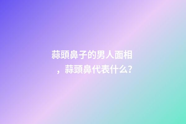 蒜頭鼻子的男人面相，蒜頭鼻代表什么？